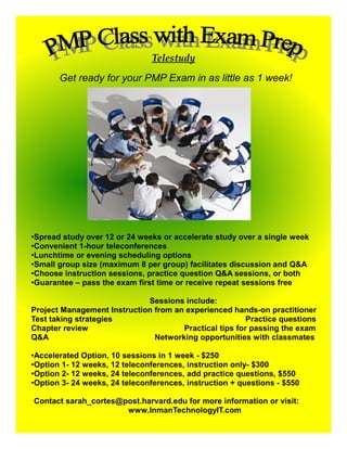 Telestudy
       Get ready for your PMP Exam in as little as 1 week!




●Spread study over 12 or 24 weeks or accelerate study over a single week
●Convenient 1-hour teleconferences
●
 Lunchtime or evening scheduling options
●
 Small group size (maximum 8 per group) facilitates discussion and Q&A
●Choose instruction sessions, practice question Q&A sessions, or both

●Guarantee – pass the exam first time or receive repeat sessions free




                             Sessions include:
Project Management Instruction from an experienced hands-on practitioner
Test taking strategies                                  Practice questions
Chapter review                        Practical tips for passing the exam
Q&A                            Networking opportunities with classmates

●
 Accelerated Option, 10 sessions in 1 week - $250
●
 Option 1- 12 weeks, 12 teleconferences, instruction only- $300
●Option 2- 12 weeks, 24 teleconferences, add practice questions, $550

●Option 3- 24 weeks, 24 teleconferences, instruction + questions - $550




Contact sarah_cortes@post.harvard.edu for more information or visit:
                      www.InmanTechnologyIT.com
 