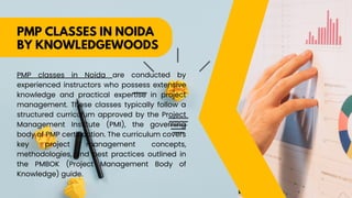 PMP CLASSES IN NOIDA
BY KNOWLEDGEWOODS
PMP classes in Noida are conducted by
experienced instructors who possess extensive
knowledge and practical expertise in project
management. These classes typically follow a
structured curriculum approved by the Project
Management Institute (PMI), the governing
body of PMP certification. The curriculum covers
key project management concepts,
methodologies, and best practices outlined in
the PMBOK (Project Management Body of
Knowledge) guide.