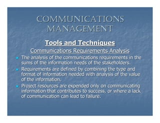 COMMUNICATIONS
        MANAGEMENT
          Tools and Techniques
    Communications Requirements Analysis
The analysis of the communications requirements in the
sums of the information needs of the stakeholders.
Requirements are defined by combining the type and
format of information needed with analysis of the value
of the information.
Project resources are expended only on communicating
information that contributes to success, or where a lack
of communication can lead to failure.
 