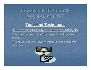 COMMUNICATIONS
        MANAGEMENT
     Tools and Techniques
Communications Requirements Analysis
This does not mean that “bad news” should not be
shared…
The intent is prevent overwhelming stakeholders with
minutiae.
 