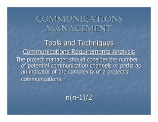 COMMUNICATIONS
         MANAGEMENT
           Tools and Techniques
  Communications Requirements Analysis
The project manager should consider the number
  of potential communication channels or paths as
  an indicator of the complexity of a project’s
  communications.


                   n(n-1)/2
 