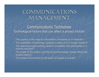 COMMUNICATIONS
              MANAGEMENT
                 Communications Technology
     Technological factors that can affect a project include:

1.    The urgency of the need for information (immediate or in intervals?)
2.    The availability of technology (systems in place or is a change needed?)
3.    The expected project staffing (system compatible with participants or is
      training required?)
4.    The length of the project (will the current technology change before the
      project closes?)
5.    The project environment (is the team co-located or virtual?)
 