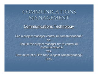 COMMUNICATIONS
      MANAGEMENT
      Communications Technology

Can a project manager control all communications?
                       No.
   Should the project manager try to control all
                  communications?
                       Yes.
How much of a PM’s time is spent communicating?
                      90%
 