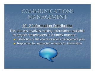 COMMUNICATIONS
         MANAGEMENT
        10. 2 Information Distribution
This process involves making information available
  to project stakeholders in a timely manner.
    Distribution of the communications management plan.
    Responding to unexpected requests for information
 