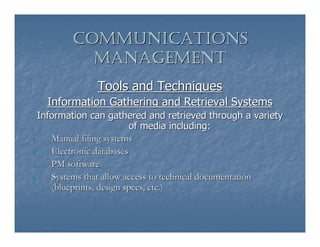 COMMUNICATIONS
           MANAGEMENT
               Tools and Techniques
   Information Gathering and Retrieval Systems
   Information can gathered and retrieved through a variety
                           of media including:
1.    Manual filing systems
2.    Electronic databases
3.    PM software
4.    Systems that allow access to technical documentation
      (blueprints, design specs, etc.)
 