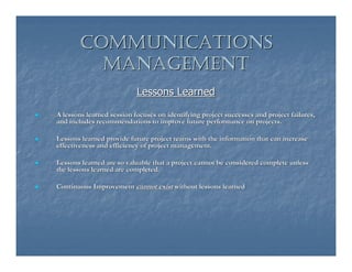 COMMUNICATIONS
         MANAGEMENT
                           Lessons Learned

A lessons learned session focuses on identifying project successes and project failures,
and includes recommendations to improve future performance on projects.

Lessons learned provide future project teams with the information that can increase
effectiveness and efficiency of project management.

Lessons learned are so valuable that a project cannot be considered complete unless
the lessons learned are completed.

Continuous Improvement cannot exist without lessons learned
 