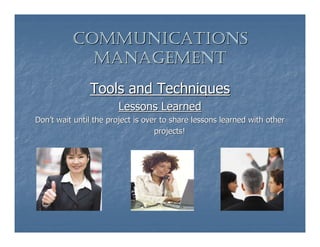COMMUNICATIONS
            MANAGEMENT
               Tools and Techniques
                        Lessons Learned
Don’t wait until the project is over to share lessons learned with other
                                   projects!
 