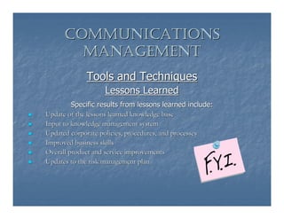 COMMUNICATIONS
        MANAGEMENT
             Tools and Techniques
                   Lessons Learned
         Specific results from lessons learned include:
Update of the lessons learned knowledge base
Input to knowledge management system
Updated corporate policies, procedures, and processes
Improved business skills
Overall product and service improvements
Updates to the risk management plan
 