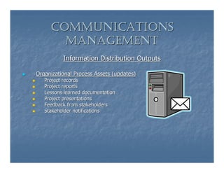 COMMUNICATIONS
       MANAGEMENT
          Information Distribution Outputs

Organizational Process Assets (updates)
   Project records
   Project reports
   Lessons learned documentation
   Project presentations
   Feedback from stakeholders
   Stakeholder notifications
 