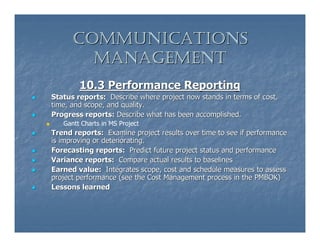 COMMUNICATIONS
        MANAGEMENT
        10.3 Performance Reporting
Status reports: Describe where project now stands in terms of cost,
time, and scope, and quality.
Progress reports: Describe what has been accomplished.
   Gantt Charts in MS Project
Trend reports: Examine project results over time to see if performance
is improving or deteriorating.
Forecasting reports: Predict future project status and performance
Variance reports: Compare actual results to baselines
Earned value: Integrates scope, cost and schedule measures to assess
project performance (see the Cost Management process in the PMBOK)
Lessons learned
 