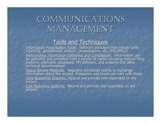 COMMUNICATIONS
             MANAGEMENT
                     Tools and Techniques
1.   Information Presentation Tools: Software packages that include table
     reporting, spreadsheet analysis, presentations, etc. (MS Office)
2.   Performance Information Gathering and Compilation: Information can
     be gathered and compiled from a variety of media including manual filing
     systems, electronic databases, PM software, and systems that allow
     technical documentation
3.   Status Review Meetings: Regularly scheduled events to exchange
     information about the project. Frequency and levels can vary with these.
4.   Time Reporting Systems: Record and provide time expended on the
     project.
5.   Cost Reporting Systems: Record and provide cost expended on the
     project.
 