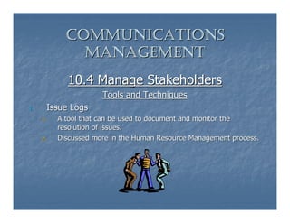 COMMUNICATIONS
                MANAGEMENT
               10.4 Manage Stakeholders
                        Tools and Techniques
1.        Issue Logs
     1.     A tool that can be used to document and monitor the
            resolution of issues.
     2.     Discussed more in the Human Resource Management process.
 
