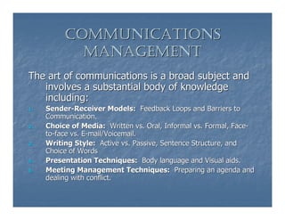 COMMUNICATIONS
            MANAGEMENT
The art of communications is a broad subject and
   involves a substantial body of knowledge
   including:
1.   Sender-Receiver Models: Feedback Loops and Barriers to
     Communication.
2.   Choice of Media: Written vs. Oral, Informal vs. Formal, Face-
     to-face vs. E-mail/Voicemail.
3.   Writing Style: Active vs. Passive, Sentence Structure, and
     Choice of Words
4.   Presentation Techniques: Body language and Visual aids.
5.   Meeting Management Techniques: Preparing an agenda and
     dealing with conflict.
 