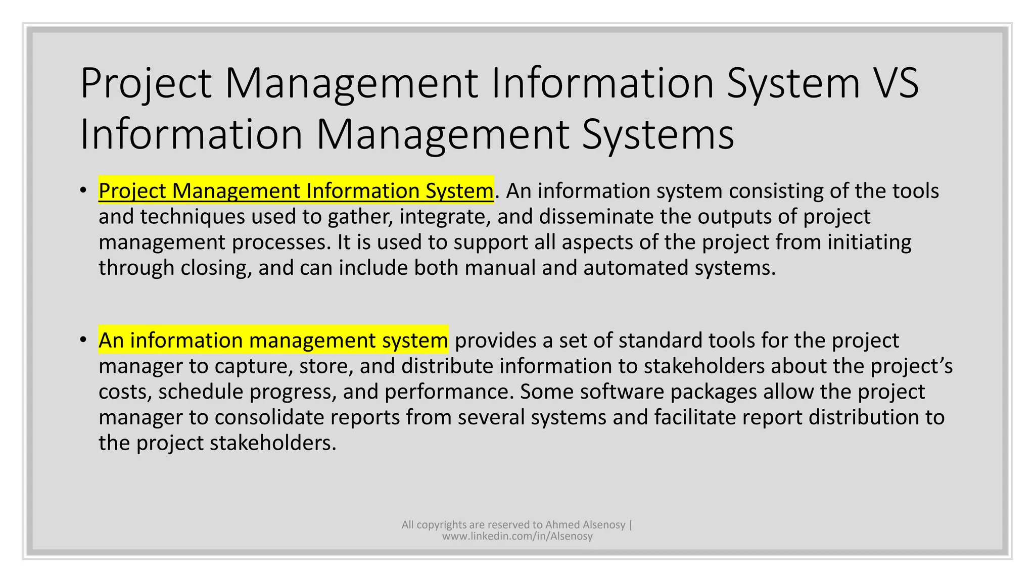 Project Management Information System VS
Information Management Systems
• Project Management Information System. An information system consisting of the tools
and techniques used to gather, integrate, and disseminate the outputs of project
management processes. It is used to support all aspects of the project from initiating
through closing, and can include both manual and automated systems.
• An information management system provides a set of standard tools for the project
manager to capture, store, and distribute information to stakeholders about the project’s
costs, schedule progress, and performance. Some software packages allow the project
manager to consolidate reports from several systems and facilitate report distribution to
the project stakeholders.
All copyrights are reserved to Ahmed Alsenosy |
www.linkedin.com/in/Alsenosy
 
