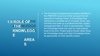 1.9 ROLE OF
THE
KNOWLEDG
E
AREA
S
 The 49 project management processes identified in
the PMBOK® Guide are further grouped into ten
separate Knowledge Areas. A Knowledge Area
represents a complete set of concepts, terms, and
activities that make up a professional field, project
management field, or area of specialization. These
ten Knowledge Areas are used on most projects
most of the time. Project teams should utilize these
ten Knowledge Areas and other Knowledge Areas,
as appropriate, for their specific project.
 