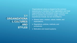 2.1
ORGANIZATIONA
L CULTURES
AND
STYLES
Organizational culture is shaped by the common
experiences of members of the organization and most
organizations have developed unique cultures over
time by practice and common usage. Common
experiences include, but are not limited to:
 Shared vision, mission, values, beliefs, and
expectations;
 Regulations, policies, methods, and
procedures;
 Motivation and reward systems;
 