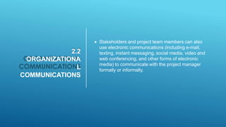 2.2
ORGANIZATIONA
L
COMMUNICATIONS
 Stakeholders and project team members can also
use electronic communications (including e-mail,
texting, instant messaging, social media, video and
web conferencing, and other forms of electronic
media) to communicate with the project manager
formally or informally.
 