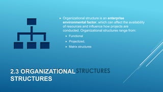 2.3 ORGANIZATIONAL
STRUCTURES
 Organizational structure is an enterprise
environmental factor, which can affect the availability
of resources and influence how projects are
conducted. Organizational structures range from:
 Functional
 Projectized,
 Matrix structures
 