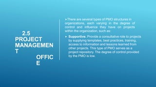 2.5
PROJECT
MANAGEMEN
T
OFFIC
E
There are several types of PMO structures in
organizations, each varying in the degree of
control and influence they have on projects
within the organization, such as:
 Supportive. Provide a consultative role to projects
by supplying templates, best practices, training,
access to information and lessons learned from
other projects. This type of PMO serves as a
project repository. The degree of control provided
by the PMO is low.
 