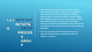 1.8.1
INITIATIN
G
PROCES
S
GROU
P
 The Initiating Process Group consists of those
processes performed to define a new project or a
new phase of an existing project by obtaining
authorization to start the project or phase. Within
the Initiating processes, the initial scope is defined
and initial financial resources are committed.
Internal and external stakeholders who will interact
and influence the overall outcome of the project are
identified.
 The key purpose of this Process Group is to
align the stakeholders’ expectations with the
project’s purpose.
 