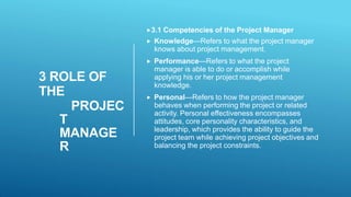 3 ROLE OF
THE
PROJEC
T
MANAGE
R
3.1 Competencies of the Project Manager
 Knowledge—Refers to what the project manager
knows about project management.
 Performance—Refers to what the project
manager is able to do or accomplish while
applying his or her project management
knowledge.
 Personal—Refers to how the project manager
behaves when performing the project or related
activity. Personal effectiveness encompasses
attitudes, core personality characteristics, and
leadership, which provides the ability to guide the
project team while achieving project objectives and
balancing the project constraints.
 