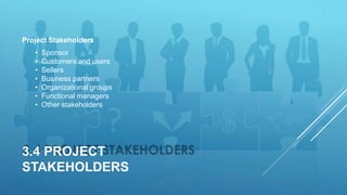 3.4 PROJECT
STAKEHOLDERS
Project Stakeholders
• Sponsor
• Customers and users
• Sellers
• Business partners
• Organizational groups
• Functional managers
• Other stakeholders
 