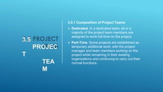 3.5
PROJEC
T
TEA
M
3.5.1 Composition of Project Teams
 Dedicated. In a dedicated team, all or a
majority of the project team members are
assigned to work full-time on the project.
 Part-Time. Some projects are established as
temporary additional work, with the project
manager and team members working on the
project while remaining in their existing
organizations and continuing to carry out their
normal functions.
 