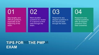 TIPS FOR THE PMP
EXAM
01
Skip lengthy and
difficult questions,
especially at the
beginning of the
exam.
02
Mark doubtful
questions for review
in a second or third
pass through the
exam.
03
Respond to any
skipped questions in
the second pass
through the exam.
04
Respond to any
marked questions
after all skipped
questions have
been answered.
 