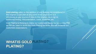WHATIS GOLD
PLATING?
Gold plating refers to the addition of any feature not considered in
the original scope plan at any point of the project since it
introduces a new source of risks to the original planning i.e.
additional testing, documentation, costs, timelines, etc.
Gold Plating is thinking to make our customers happy but according PMI
as PM we need to avoid the Gold Plating because this will increase our
customers expectations.
 