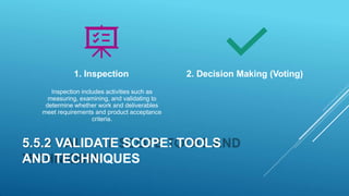 Inspection includes activities such as
measuring, examining, and validating to
determine whether work and deliverables
meet requirements and product acceptance
criteria.
5.5.2 VALIDATE SCOPE: TOOLS
AND TECHNIQUES
1. Inspection 2. Decision Making (Voting)
 