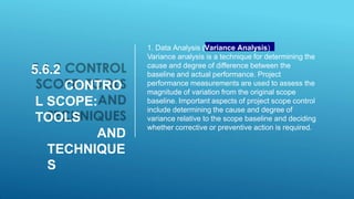 5.6.2
CONTRO
L SCOPE:
TOOLS
AND
TECHNIQUE
S
1. Data Analysis (Variance Analysis)
Variance analysis is a technique for determining the
cause and degree of difference between the
baseline and actual performance. Project
performance measurements are used to assess the
magnitude of variation from the original scope
baseline. Important aspects of project scope control
include determining the cause and degree of
variance relative to the scope baseline and deciding
whether corrective or preventive action is required.
 