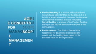 AGIL
E CONCEPTS
FOR
SCOP
E
MANAGEMEN
T
 Product Backlog: It is a list of all functional and
nonfunctional work identified for the project. It is a
list of the work that needs to be done, the items are
removed from the list as they are completed.
Sprint Backlog is a subset of the Product Backlog,
there you can find the items to be complete in the
coming sprint.
 Product Owner: The Product Owner is the
responsible for developing the Backlog and
prioritize all the backlog items based on the
business value for the organization.
 