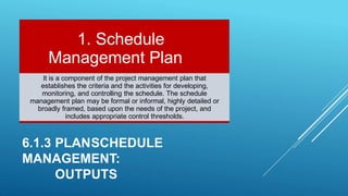 It is a component of the project management plan that
establishes the criteria and the activities for developing,
monitoring, and controlling the schedule. The schedule
management plan may be formal or informal, highly detailed or
broadly framed, based upon the needs of the project, and
includes appropriate control thresholds.
6.1.3 PLANSCHEDULE
MANAGEMENT:
OUTPUTS
1. Schedule
Management Plan
 