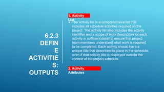 6.2.3
DEFIN
E
ACTIVITIE
S:
OUTPUTS
1. Activity
List
 The activity list is a comprehensive list that
includes all schedule activities required on the
project. The activity list also includes the activity
identifier and a scope of work description for each
activity in sufficient detail to ensure that project
team members understand what work is required
to be completed. Each activity should have a
unique title that describes its place in the schedule,
even if that activity title is displayed outside the
context of the project schedule.
2. Activity
Attributes
 