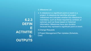 6.2.3
DEFIN
E
ACTIVITIE
S:
OUTPUTS
3. Milestone List
 A milestone is a significant point or event in a
project. A milestone list identifies all project
milestones and indicates whether the milestone is
mandatory, such as those required by contract, or
optional, such as those based on historical
information. Milestones have zero duration
because they represent a significant point or event.
4.Change Requests
5.Project Management Plan Updates (Schedule,
Cost)
 