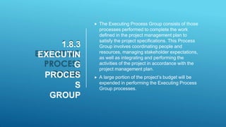 1.8.3
EXECUTIN
G
PROCES
S
GROUP
 The Executing Process Group consists of those
processes performed to complete the work
defined in the project management plan to
satisfy the project specifications. This Process
Group involves coordinating people and
resources, managing stakeholder expectations,
as well as integrating and performing the
activities of the project in accordance with the
project management plan.
 A large portion of the project’s budget will be
expended in performing the Executing Process
Group processes.
 