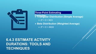 6.4.3 ESTIMATE ACTIVITY
DURATIONS: TOOLS AND
TECHNIQUES
Three-Point Estimating
Formulas:
 Triangular Distribution (Simple Average)
 (P + O + M)/3
 Beta Distribution (Weighted Average)
 (P + O + 4M)/6
 