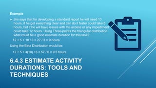  Jim says that for developing a standard report he will need 10
hours, if he got everything clear and can do it faster could take 5
hours, but if he will have issues with the access or any impediment
could take 12 hours. Using Three-points the triangular distribution
what could be a good estimate duration for this task?
12 + 5 + 10 / 3 = 27 / 3 = 9 hours
Using the Beta Distribution would be:
12 + 5 + 4(10) / 6 = 57 / 6 = 9.5 hours
6.4.3 ESTIMATE ACTIVITY
DURATIONS: TOOLS AND
TECHNIQUES
Example
 