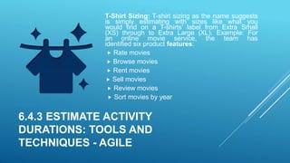 T-Shirt Sizing: T-shirt sizing as the name suggests
is simply estimating with sizes like what you
would find on a T-shirts’ label from Extra Small
(XS) through to Extra Large (XL). Example: For
an online movie service, the team has
identified six product features:
 Rate movies
 Browse movies
 Rent movies
 Sell movies
 Review movies
 Sort movies by year
6.4.3 ESTIMATE ACTIVITY
DURATIONS: TOOLS AND
TECHNIQUES - AGILE
 