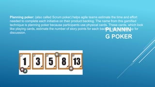 PLANNIN
G POKER
Planning poker: (also called Scrum poker) helps agile teams estimate the time and effort
needed to complete each initiative on their product backlog. The name from this gamified
technique is planning poker because participants use physical cards. These cards, which look
like playing cards, estimate the number of story points for each backlog story or task up for
discussion.
 