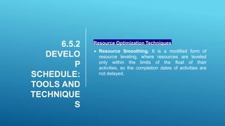 6.5.2
DEVELO
P
SCHEDULE:
TOOLS AND
TECHNIQUE
S
Resource Optimization Techniques
 Resource Smoothing. It is a modified form of
resource leveling, where resources are leveled
only within the limits of the float of their
activities, so the completion dates of activities are
not delayed.
 