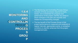 1.8.4
MONITORING
AND
CONTROLLIN
G
PROCES
S
GROU
P
 The Monitoring and Controlling Process Group
consists of those processes required to track,
review, and orchestrate the progress and
performance of the project; identify any areas in
which changes to the plan are required; and
initiate the corresponding changes.
 The key benefit of this Process Group is that
project performance is measured and analyzed at
regular intervals, appropriate events, or exception
conditions to identify variances from the project
management plan.
 