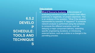 6.5.2
DEVELO
P
SCHEDULE:
TOOLS AND
TECHNIQUE
S
Data Analysis
 What-If Scenario Analysis. Is the process of
evaluating scenarios in order to predict their effect,
positively or negatively, on project objectives. This
is an analysis of the question, “What if the situation
represented by scenario ‘X’ happens?” A schedule
network analysis is performed using the schedule
to compute the different scenarios, such as
delaying a major component delivery, extending
specific engineering durations, or introducing
external factors, such as a strike or a change in the
permitting process.
 