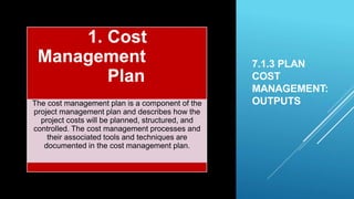 7.1.3 PLAN
COST
MANAGEMENT:
OUTPUTS
1. Cost
Management
Plan
The cost management plan is a component of the
project management plan and describes how the
project costs will be planned, structured, and
controlled. The cost management processes and
their associated tools and techniques are
documented in the cost management plan.
 