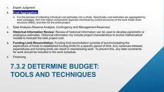 1. Expert Judgment
2. Cost Aggregation
 It is the process of collecting individual cost estimates into a whole. Specifically, cost estimates are aggregated by
work packages, then into higher components (typically monitored by control accounts) of the work break down
structure (WBS), and then for the entire project.
3. Data Analysis (Reserve Analysis: Contingency and Management Reserves)
4. Historical Information Review: Review of historical information can be used to develop parametric or
analogous estimates. Historical information my include project characteristics to evolve mathematical
models to forecast the total project cost.
5. Funding Limit Reconciliation: Funding limit reconciliation consists of accommodating the
expenditure of funds to established funding limits for a specific period of time. Any variances between
expenditures and funding limits can result in rescheduling work. To prevent this, any date constraints
for work should be included in the work schedule.
6. Financing
7.3.2 DETERMINE BUDGET:
TOOLS AND TECHNIQUES
 