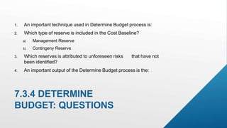 7.3.4 DETERMINE
BUDGET: QUESTIONS
1. An important technique used in Determine Budget process is:
2. Which type of reserve is included in the Cost Baseline?
a) Management Reserve
b) Contingeny Reserve
3. Which reserves is attributed to unforeseen risks that have not
been identified?
4. An important output of the Determine Budget process is the:
 