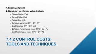 2. Data Analysis: Earned Value Analysis
 Planned Value (PV)
 Earned Value (EV)
 Actual Cost (AC)
 Schedule Variance (SV) = EV - PV
 Cost Variance (CV) = EV - AC
 Schedule Performance Index (SPI) = EV / PV
 Cost Performance Index (CPI) = EV / AC
7.4.2 CONTROL COSTS:
TOOLS AND TECHNIQUES
1. Expert Judgment
 
