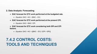 7.4.2 CONTROL COSTS:
TOOLS AND TECHNIQUES
2. Data Analysis: Forecasting
 EAC forecast for ETC work performed at the budgeted rate.
 Equation: EAC = AC + (BAC – EV)
 EAC forecast for ETC work performed at the present CPI.
 Equation: EAC = BAC / CPI
 EAC forecast for ETC work considering both SPI and CPI
factors.
 Equation: EAC = AC + [(BAC – EV) / (CPI × SPI)]
 