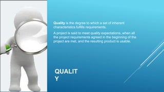 QUALIT
Y
Quality is the degree to which a set of inherent
characteristics fulfills requirements.
A project is said to meet quality expectations, when all
the project requirements agreed in the beginning of the
project are met, and the resulting product is usable.
 