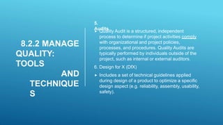 8.2.2 MANAGE
QUALITY:
TOOLS
AND
TECHNIQUE
S
5.
Audits
 Quality Audit is a structured, independent
process to determine if project activities comply
with organizational and project policies,
processes, and procedures. Quality Audits are
typically performed by individuals outside of the
project, such as internal or external auditors.
6. Design for X (DfX)
 Includes a set of technical guidelines applied
during design of a product to optimize a specific
design aspect (e.g. reliability, assembly, usability,
safety).
 